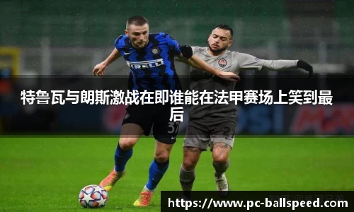 特鲁瓦与朗斯激战在即谁能在法甲赛场上笑到最后